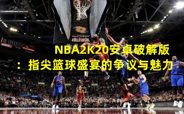 NBA2K20安卓破解版：指尖篮球盛宴的争议与魅力