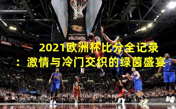 2021欧洲杯比分全记录：激情与冷门交织的绿茵盛宴