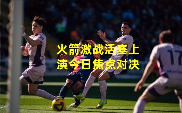 火箭激战活塞上演今日焦点对决