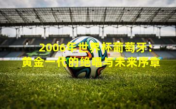 2006年世界杯葡萄牙：黄金一代的绝唱与未来序章