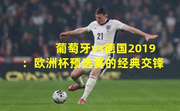 葡萄牙vs德国2019：欧洲杯预选赛的经典交锋