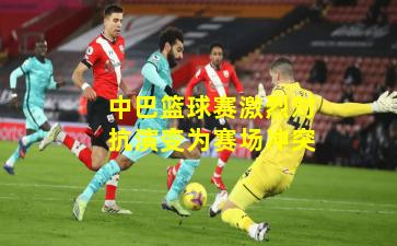 中巴篮球赛激烈对抗演变为赛场冲突