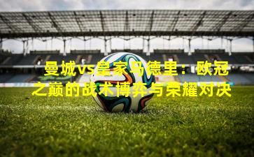 曼城vs皇家马德里：欧冠之巅的战术博弈与荣耀对决