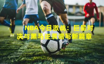 NBA今日激战:巨星对决与黑马逆袭谱写新篇章